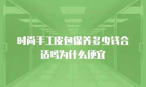 时尚手工皮包保养多少钱合适吗为什么便宜