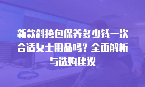 新款斜挎包保养多少钱一次合适女士用品吗？全面解析与选购建议