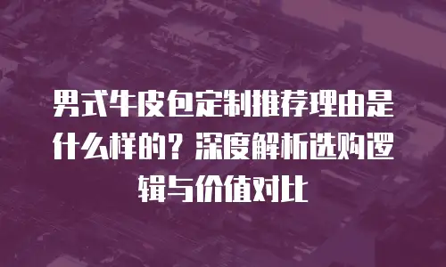 男式牛皮包定制推荐理由是什么样的？深度解析选购逻辑与价值对比