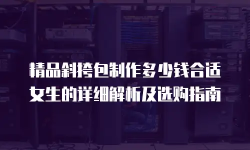 精品斜挎包制作多少钱合适女生的详细解析及选购指南
