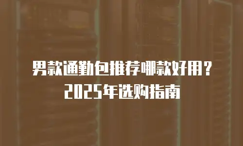 男款通勤包推荐哪款好用？2025年选购指南