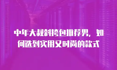 中年大叔斜挎包推荐男，如何选到实用又时尚的款式