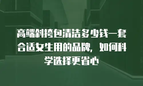 高端斜挎包清洁多少钱一套合适女生用的品牌，如何科学选择更省心