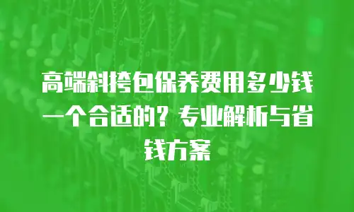 高端斜挎包保养费用多少钱一个合适的？专业解析与省钱方案