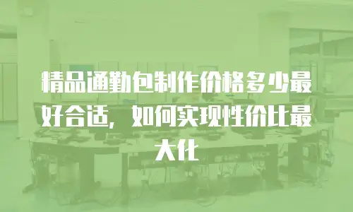 精品通勤包制作价格多少最好合适，如何实现性价比最大化