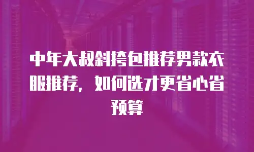 中年大叔斜挎包推荐男款衣服推荐，如何选才更省心省预算
