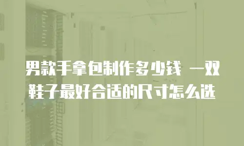 男款手拿包制作多少钱 一双鞋子最好合适的尺寸怎么选