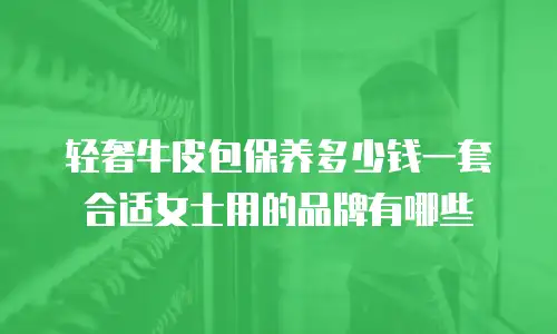 轻奢牛皮包保养多少钱一套合适女士用的品牌有哪些