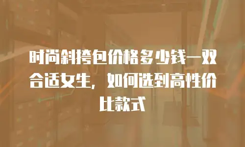 时尚斜挎包价格多少钱一双合适女生，如何选到高性价比款式
