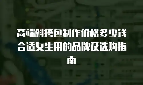 高端斜挎包制作价格多少钱合适女生用的品牌及选购指南