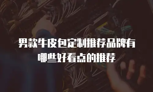 男款牛皮包定制推荐品牌有哪些好看点的推荐