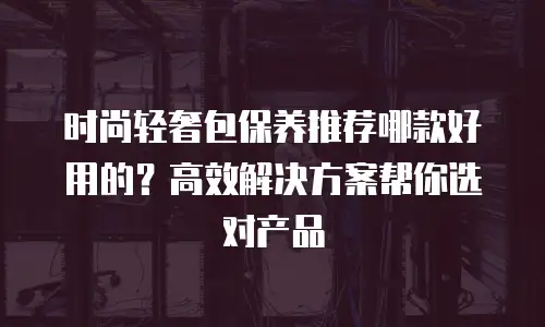 时尚轻奢包保养推荐哪款好用的？高效解决方案帮你选对产品