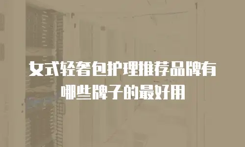 女式轻奢包护理推荐品牌有哪些牌子的最好用