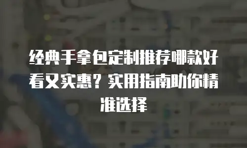经典手拿包定制推荐哪款好看又实惠？实用指南助你精准选择