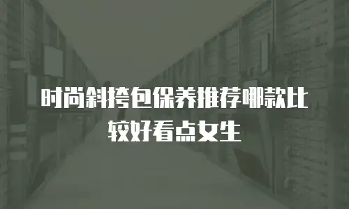 时尚斜挎包保养推荐哪款比较好看点女生