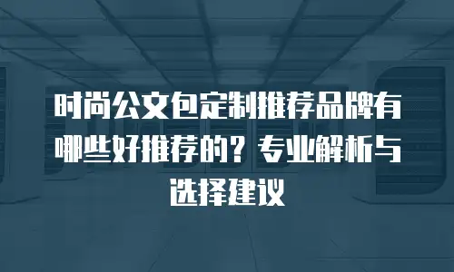 时尚公文包定制推荐品牌有哪些好推荐的？专业解析与选择建议