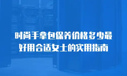 时尚手拿包保养价格多少最好用合适女士的实用指南