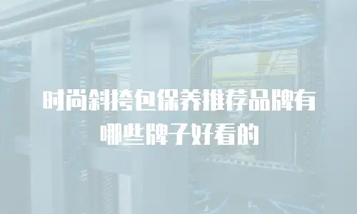 时尚斜挎包保养推荐品牌有哪些牌子好看的
