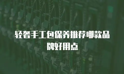 轻奢手工包保养推荐哪款品牌好用点