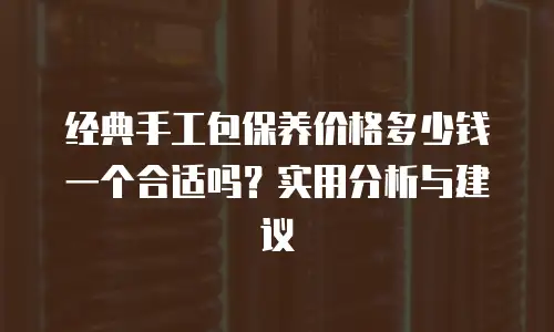 经典手工包保养价格多少钱一个合适吗？实用分析与建议