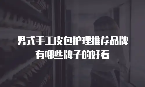 男式手工皮包护理推荐品牌有哪些牌子的好看