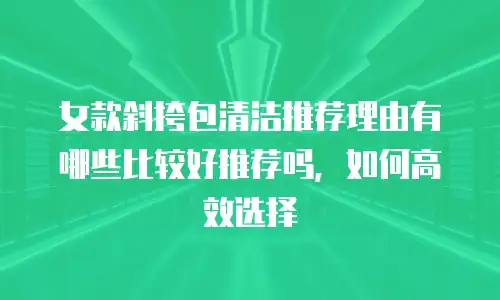 女款斜挎包清洁推荐理由有哪些比较好推荐吗，如何高效选择