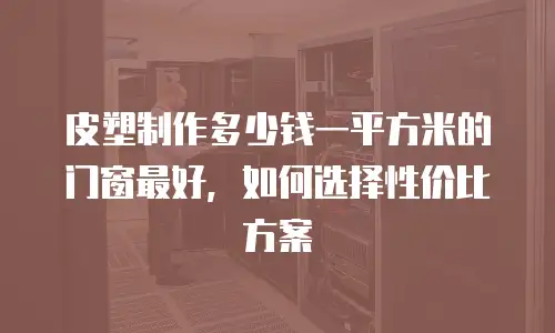 皮塑制作多少钱一平方米的门窗最好，如何选择性价比方案