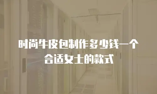 时尚牛皮包制作多少钱一个合适女士的款式