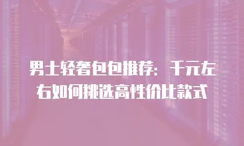 男士轻奢包包推荐：千元左右如何挑选高性价比款式