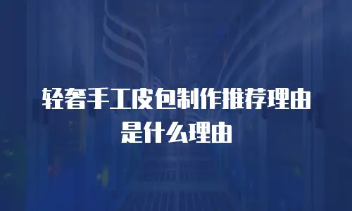 轻奢手工皮包制作推荐理由是什么理由