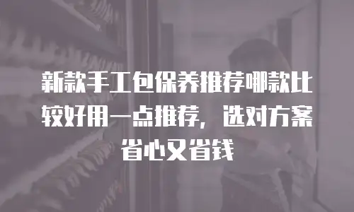 新款手工包保养推荐哪款比较好用一点推荐，选对方案省心又省钱
