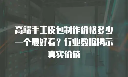 高端手工皮包制作价格多少一个最好看？行业数据揭示真实价值