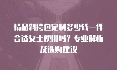 精品斜挎包定制多少钱一件合适女士使用吗？专业解析及选购建议
