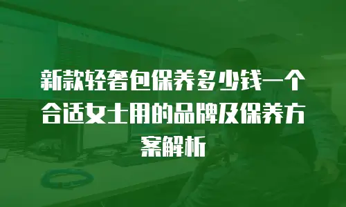 新款轻奢包保养多少钱一个合适女士用的品牌及保养方案解析