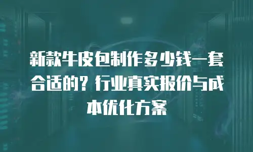 新款牛皮包制作多少钱一套合适的？行业真实报价与成本优化方案