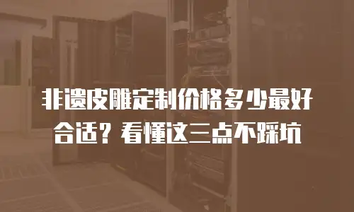 非遗皮雕定制价格多少最好合适？看懂这三点不踩坑