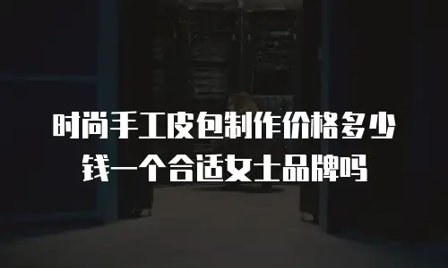 时尚手工皮包制作价格多少钱一个合适女士品牌吗