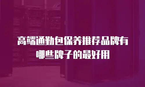 高端通勤包保养推荐品牌有哪些牌子的最好用