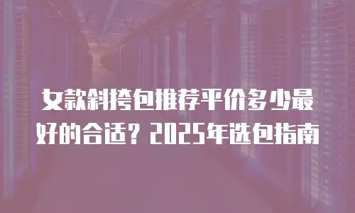 女款斜挎包推荐平价多少最好的合适？2025年选包指南