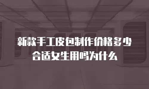新款手工皮包制作价格多少合适女生用吗为什么