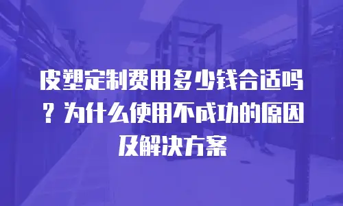 皮塑定制费用多少钱合适吗？为什么使用不成功的原因及解决方案