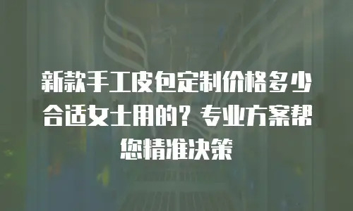 新款手工皮包定制价格多少合适女士用的？专业方案帮您精准决策