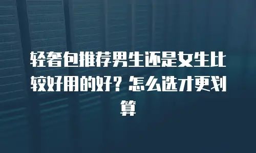 轻奢包推荐男生还是女生比较好用的好？怎么选才更划算