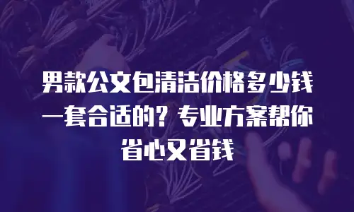 男款公文包清洁价格多少钱一套合适的？专业方案帮你省心又省钱