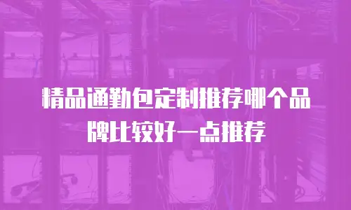 精品通勤包定制推荐哪个品牌比较好一点推荐
