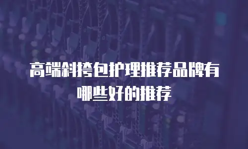 高端斜挎包护理推荐品牌有哪些好的推荐