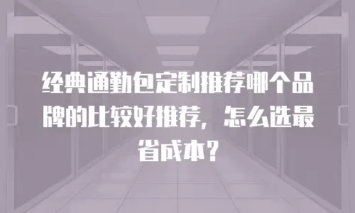 经典通勤包定制推荐哪个品牌的比较好推荐，怎么选最省成本？