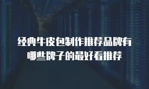 经典牛皮包制作推荐品牌有哪些牌子的最好看推荐