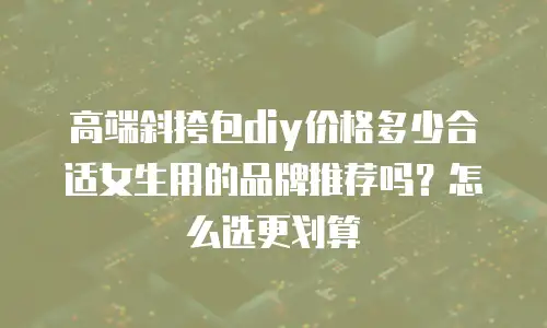 高端斜挎包diy价格多少合适女生用的品牌推荐吗？怎么选更划算