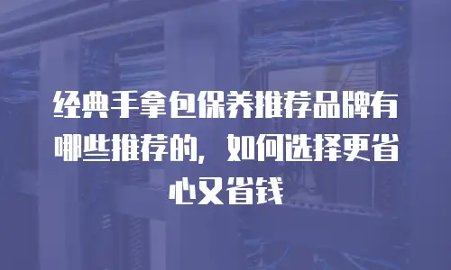 经典手拿包保养推荐品牌有哪些推荐的，如何选择更省心又省钱